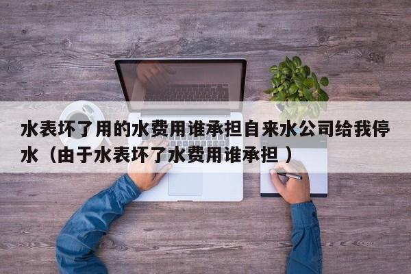 水表壞了用的水費(fèi)用誰承擔(dān)自來水公司給我停水（由于水表壞了水費(fèi)用誰承擔(dān) ）
